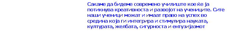 Text Box: Сакаме да бидеме современо училиште кое ќе ја потикнува креативноста и развојот на учениците. Сите наши ученици можат и имаат право на успех во средина која ги интегрира и стимулира науката, културата, желбата, сигурноста и ентузијазмот